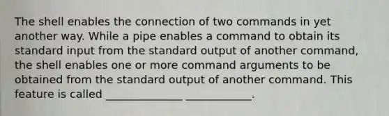 The shell enables the connection of two commands in yet another way. While a pipe enables a command to obtain its standard input from the standard output of another command, the shell enables one or more command arguments to be obtained from the standard output of another command. This feature is called ______________ ____________.