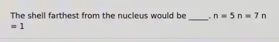 The shell farthest from the nucleus would be _____. n = 5 n = 7 n = 1