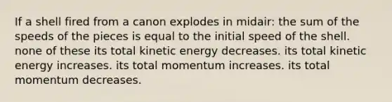 If a shell fired from a canon explodes in midair: the sum of the speeds of the pieces is equal to the initial speed of the shell. none of these its total kinetic energy decreases. its total kinetic energy increases. its total momentum increases. its total momentum decreases.