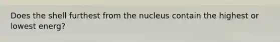 Does the shell furthest from the nucleus contain the highest or lowest energ?