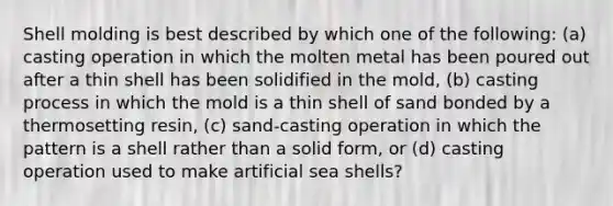 Shell molding is best described by which one of the following: (a) casting operation in which the molten metal has been poured out after a thin shell has been solidified in the mold, (b) casting process in which the mold is a thin shell of sand bonded by a thermosetting resin, (c) sand-casting operation in which the pattern is a shell rather than a solid form, or (d) casting operation used to make artificial sea shells?