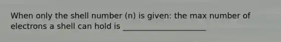 When only the shell number (n) is given: the max number of electrons a shell can hold is _____________________