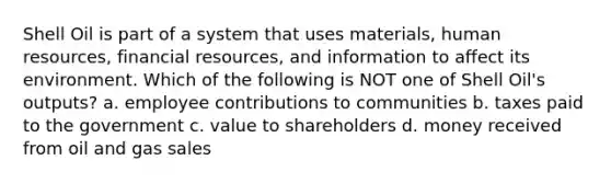 Shell Oil is part of a system that uses materials, human resources, financial resources, and information to affect its environment. Which of the following is NOT one of Shell Oil's outputs? a. employee contributions to communities b. taxes paid to the government c. value to shareholders d. money received from oil and gas sales