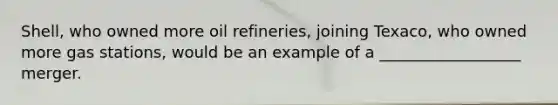 Shell, who owned more oil refineries, joining Texaco, who owned more gas stations, would be an example of a __________________ merger.