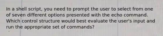 In a shell script, you need to prompt the user to select from one of seven different options presented with the echo command. Which control structure would best evaluate the user's input and run the appropriate set of commands?