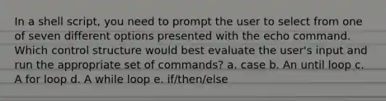 In a shell script, you need to prompt the user to select from one of seven different options presented with the echo command. Which control structure would best evaluate the user's input and run the appropriate set of commands? a. case b. An until loop c. A for loop d. A while loop e. if/then/else