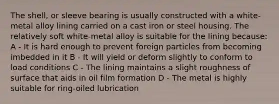 The shell, or sleeve bearing is usually constructed with a white-metal alloy lining carried on a cast iron or steel housing. The relatively soft white-metal alloy is suitable for the lining because: A - It is hard enough to prevent foreign particles from becoming imbedded in it B - It will yield or deform slightly to conform to load conditions C - The lining maintains a slight roughness of surface that aids in oil film formation D - The metal is highly suitable for ring-oiled lubrication