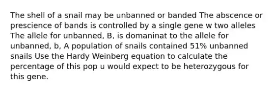 The shell of a snail may be unbanned or banded The abscence or prescience of bands is controlled by a single gene w two alleles The allele for unbanned, B, is domaninat to the allele for unbanned, b, A population of snails contained 51% unbanned snails Use the Hardy Weinberg equation to calculate the percentage of this pop u would expect to be heterozygous for this gene.