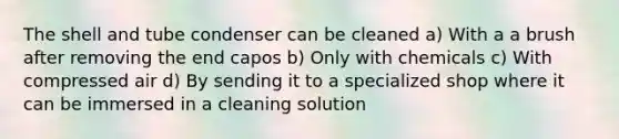 The shell and tube condenser can be cleaned a) With a a brush after removing the end capos b) Only with chemicals c) With compressed air d) By sending it to a specialized shop where it can be immersed in a cleaning solution