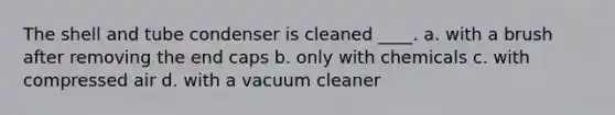 The shell and tube condenser is cleaned ____. a. with a brush after removing the end caps b. only with chemicals c. with compressed air d. with a vacuum cleaner