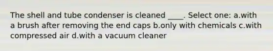 The shell and tube condenser is cleaned ____. Select one: a.with a brush after removing the end caps b.only with chemicals c.with compressed air d.with a vacuum cleaner