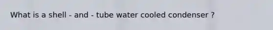 What is a shell - and - tube water cooled condenser ?