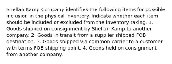 Shellan Kamp Company identifies the following items for possible inclusion in the physical inventory. Indicate whether each item should be included or excluded from the inventory taking. 1. Goods shipped on consignment by Shellan Kamp to another company. 2. Goods in transit from a supplier shipped FOB destination. 3. Goods shipped via common carrier to a customer with terms FOB shipping point. 4. Goods held on consignment from another company.