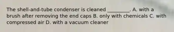 The shell-and-tube condenser is cleaned _________. A. with a brush after removing the end caps B. only with chemicals C. with compressed air D. with a vacuum cleaner