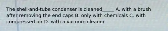 The shell-and-tube condenser is cleaned_____ A. with a brush after removing the end caps B. only with chemicals C. with compressed air D. with a vacuum cleaner