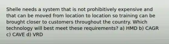 Shelle needs a system that is not prohibitively expensive and that can be moved from location to location so training can be brought closer to customers throughout the country. Which technology will best meet these requirements? a) HMD b) CAGR c) CAVE d) VRD