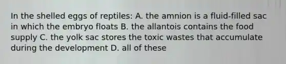 In the shelled eggs of reptiles: A. the amnion is a fluid-filled sac in which the embryo floats B. the allantois contains the food supply C. the yolk sac stores the toxic wastes that accumulate during the development D. all of these