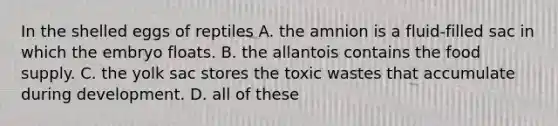 In the shelled eggs of reptiles A. the amnion is a fluid-filled sac in which the embryo floats. B. the allantois contains the food supply. C. the yolk sac stores the toxic wastes that accumulate during development. D. all of these