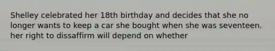 Shelley celebrated her 18th birthday and decides that she no longer wants to keep a car she bought when she was seventeen. her right to dissaffirm will depend on whether