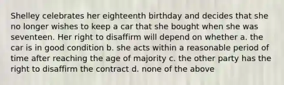 Shelley celebrates her eighteenth birthday and decides that she no longer wishes to keep a car that she bought when she was seventeen. Her right to disaffirm will depend on whether a. the car is in good condition b. she acts within a reasonable period of time after reaching the age of majority c. the other party has the right to disaffirm the contract d. none of the above