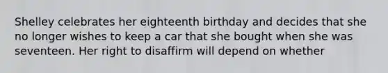 Shelley celebrates her eighteenth birthday and decides that she no longer wishes to keep a car that she bought when she was seventeen. Her right to disaffirm will depend on whether