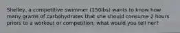 Shelley, a competitive swimmer (150lbs) wants to know how many grams of carbohydrates that she should consume 2 hours priors to a workout or competition, what would you tell her?