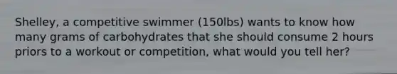 Shelley, a competitive swimmer (150lbs) wants to know how many grams of carbohydrates that she should consume 2 hours priors to a workout or competition, what would you tell her?