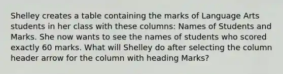 Shelley creates a table containing the marks of Language Arts students in her class with these columns: Names of Students and Marks. She now wants to see the names of students who scored exactly 60 marks. What will Shelley do after selecting the column header arrow for the column with heading Marks?