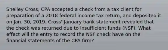 Shelley Cross, CPA accepted a check from a tax client for preparation of a 2018 federal income tax return, and deposited it on Jan. 30, 2019. Cross' January bank statement revealed that the check was returned due to insufficient funds (NSF). What effect will the entry to record the NSF check have on the financial statements of the CPA firm?