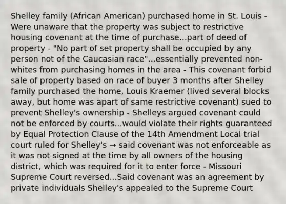 Shelley family (African American) purchased home in St. Louis - Were unaware that the property was subject to restrictive housing covenant at the time of purchase...part of deed of property - "No part of set property shall be occupied by any person not of the Caucasian race"...essentially prevented non-whites from purchasing homes in the area - This covenant forbid sale of property based on race of buyer 3 months after Shelley family purchased the home, Louis Kraemer (lived several blocks away, but home was apart of same restrictive covenant) sued to prevent Shelley's ownership - Shelleys argued covenant could not be enforced by courts...would violate their rights guaranteed by Equal Protection Clause of the 14th Amendment Local trial court ruled for Shelley's → said covenant was not enforceable as it was not signed at the time by all owners of the housing district, which was required for it to enter force - Missouri Supreme Court reversed...Said covenant was an agreement by private individuals Shelley's appealed to the Supreme Court