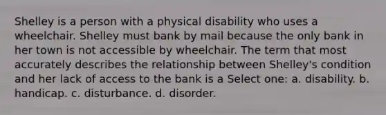 Shelley is a person with a physical disability who uses a wheelchair. Shelley must bank by mail because the only bank in her town is not accessible by wheelchair. The term that most accurately describes the relationship between Shelley's condition and her lack of access to the bank is a Select one: a. disability. b. handicap. c. disturbance. d. disorder.