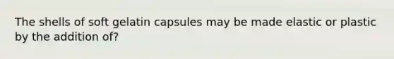 The shells of soft gelatin capsules may be made elastic or plastic by the addition of?