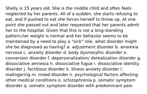Shelly is 15 years old. She is the middle child and often feels neglected by her parents. All of a sudden, she starts refusing to eat, and if pushed to eat she forces herself to throw up. At one point she passed out and later requested that her parents admit her to the hospital. Given that this is not a long-standing pattern,her weight is normal and her behavior seems to be maintained by a need to play a "sick" role, what disorder might she be diagnosed as having? a. adjustment disorder b. anorexia nervosa c. anxiety disorder d. body dysmorphic disorder e. conversion disorder f. depersonalization/ derealization disorder g. dissociative amnesia h. dissociative fugue i. dissociative identity disorder j. factitious disorder k. illness anxiety disorder l. malingering m. mood disorder n. psychological factors affecting other medical conditions o. schizophrenia p. somatic symptom disorder q. somatic symptom disorder with predominant pain