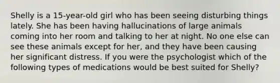 Shelly is a 15-year-old girl who has been seeing disturbing things lately. She has been having hallucinations of large animals coming into her room and talking to her at night. No one else can see these animals except for her, and they have been causing her significant distress. If you were the psychologist which of the following types of medications would be best suited for Shelly?