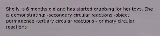 Shelly is 6 months old and has started grabbing for her toys. She is demonstrating: -secondary circular reactions -object permanence -tertiary circular reactions - primary circular reactions