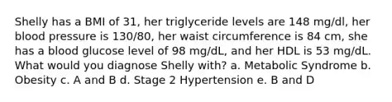 Shelly has a BMI of 31, her triglyceride levels are 148 mg/dl, her <a href='https://www.questionai.com/knowledge/kD0HacyPBr-blood-pressure' class='anchor-knowledge'>blood pressure</a> is 130/80, her waist circumference is 84 cm, she has a blood glucose level of 98 mg/dL, and her HDL is 53 mg/dL. What would you diagnose Shelly with? a. Metabolic Syndrome b. Obesity c. A and B d. Stage 2 Hypertension e. B and D