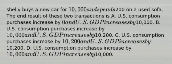 shelly buys a new car for 10,000 and spends200 on a used sofa. The end result of these two transactions is A. U.S. consumption purchases increase by 0 and U.S. GDP increases by10,000. B. U.S. consumption purchases increase by 10,000 and U.S. GDP increases by10,200. C. U.S. consumption purchases increase by 10,200 and U.S. GDP increases by10,200. D. U.S. consumption purchases increase by 10,000 and U.S. GDP increases by10,000.