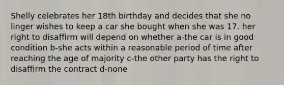 Shelly celebrates her 18th birthday and decides that she no linger wishes to keep a car she bought when she was 17. her right to disaffirm will depend on whether a-the car is in good condition b-she acts within a reasonable period of time after reaching the age of majority c-the other party has the right to disaffirm the contract d-none