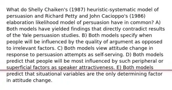 What do Shelly Chaiken's (1987) heuristic-systematic model of persuasion and Richard Petty and John Cacioppo's (1986) elaboration likelihood model of persuasion have in common? A) Both models have yielded findings that directly contradict results of the Yale persuasion studies. B) Both models specify when people will be influenced by the quality of argument as opposed to irrelevant factors. C) Both models view attitude change in response to persuasion attempts as self-serving. D) Both models predict that people will be most influenced by such peripheral or superficial factors as speaker attractiveness. E) Both models predict that situational variables are the only determining factor in attitude change.