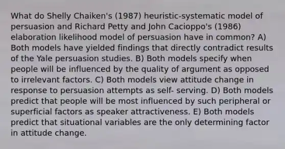 What do Shelly Chaiken's (1987) heuristic-systematic model of persuasion and Richard Petty and John Cacioppo's (1986) elaboration likelihood model of persuasion have in common? A) Both models have yielded findings that directly contradict results of the Yale persuasion studies. B) Both models specify when people will be influenced by the quality of argument as opposed to irrelevant factors. C) Both models view attitude change in response to persuasion attempts as self- serving. D) Both models predict that people will be most influenced by such peripheral or superficial factors as speaker attractiveness. E) Both models predict that situational variables are the only determining factor in attitude change.