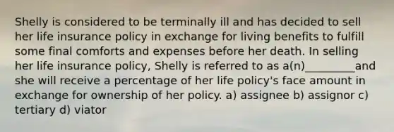 Shelly is considered to be terminally ill and has decided to sell her life insurance policy in exchange for living benefits to fulfill some final comforts and expenses before her death. In selling her life insurance policy, Shelly is referred to as a(n)_________and she will receive a percentage of her life policy's face amount in exchange for ownership of her policy. a) assignee b) assignor c) tertiary d) viator