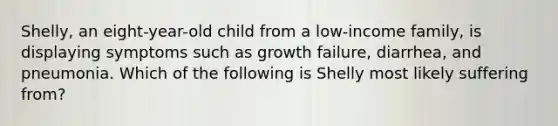 Shelly, an eight-year-old child from a low-income family, is displaying symptoms such as growth failure, diarrhea, and pneumonia. Which of the following is Shelly most likely suffering from?