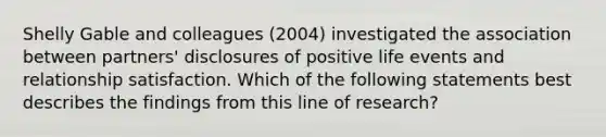 Shelly Gable and colleagues (2004) investigated the association between partners' disclosures of positive life events and relationship satisfaction. Which of the following statements best describes the findings from this line of research?