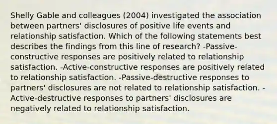 Shelly Gable and colleagues (2004) investigated the association between partners' disclosures of positive life events and relationship satisfaction. Which of the following statements best describes the findings from this line of research? -Passive-constructive responses are positively related to relationship satisfaction. -Active-constructive responses are positively related to relationship satisfaction. -Passive-destructive responses to partners' disclosures are not related to relationship satisfaction. -Active-destructive responses to partners' disclosures are negatively related to relationship satisfaction.