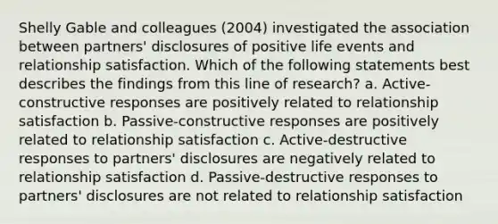 Shelly Gable and colleagues (2004) investigated the association between partners' disclosures of positive life events and relationship satisfaction. Which of the following statements best describes the findings from this line of research? a. Active-constructive responses are positively related to relationship satisfaction b. Passive-constructive responses are positively related to relationship satisfaction c. Active-destructive responses to partners' disclosures are negatively related to relationship satisfaction d. Passive-destructive responses to partners' disclosures are not related to relationship satisfaction