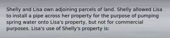 Shelly and Lisa own adjoining parcels of land. Shelly allowed Lisa to install a pipe across her property for the purpose of pumping spring water onto Lisa's property, but not for commercial purposes. Lisa's use of Shelly's property is: