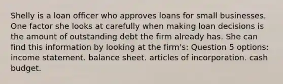 Shelly is a loan officer who approves loans for small businesses. One factor she looks at carefully when making loan decisions is the amount of outstanding debt the firm already has. She can find this information by looking at the firm's: Question 5 options: income statement. balance sheet. articles of incorporation. cash budget.