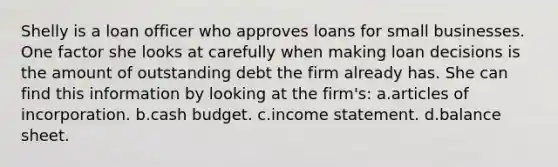 Shelly is a loan officer who approves loans for small businesses. One factor she looks at carefully when making loan decisions is the amount of outstanding debt the firm already has. She can find this information by looking at the firm's: a.articles of incorporation. b.cash budget. c.income statement. d.balance sheet.