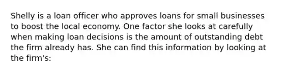 Shelly is a loan officer who approves loans for small businesses to boost the local economy. One factor she looks at carefully when making loan decisions is the amount of outstanding debt the firm already has. She can find this information by looking at the firm's: