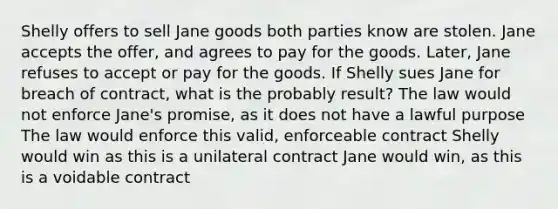 Shelly offers to sell Jane goods both parties know are stolen. Jane accepts the offer, and agrees to pay for the goods. Later, Jane refuses to accept or pay for the goods. If Shelly sues Jane for breach of contract, what is the probably result? The law would not enforce Jane's promise, as it does not have a lawful purpose The law would enforce this valid, enforceable contract Shelly would win as this is a unilateral contract Jane would win, as this is a voidable contract